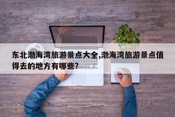 东北渤海湾旅游景点大全,渤海湾旅游景点值得去的地方有哪些?