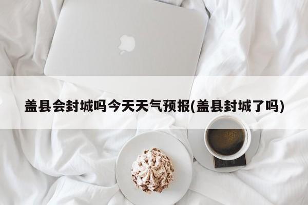 盖县会封城吗今天天气预报(盖县封城了吗) 第1张
