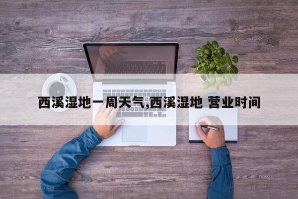 西溪湿地一周天气,西溪湿地 营业时间 第1张