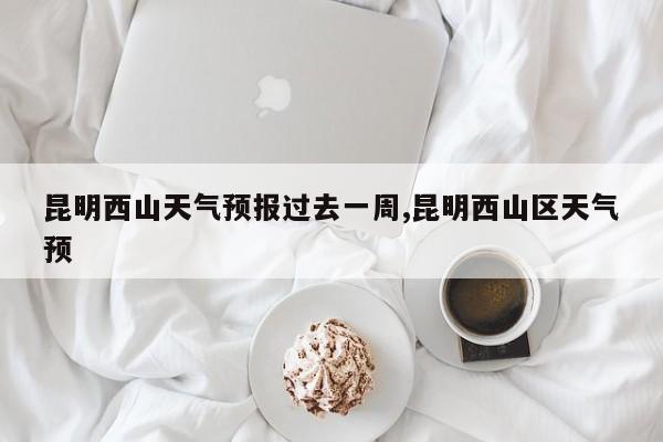 昆明西山天气预报过去一周,昆明西山区天气预 第1张