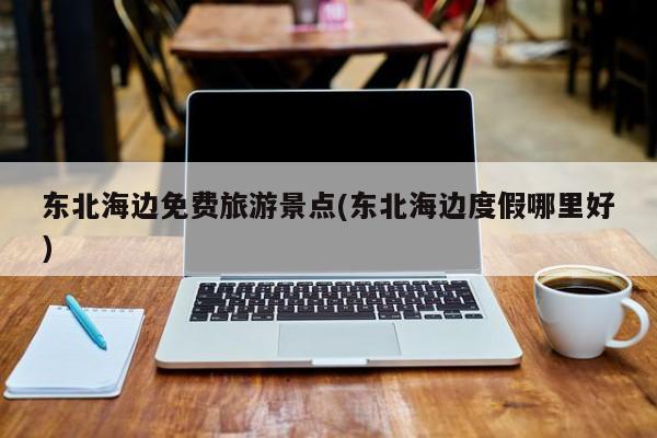 东北海边免费旅游景点(东北海边度假哪里好)