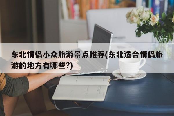 东北情侣小众旅游景点推荐(东北适合情侣旅游的地方有哪些?) 第1张