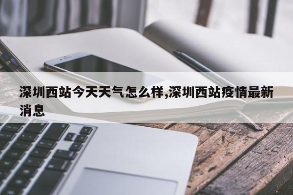 深圳西站今天天气怎么样,深圳西站疫情最新消息 第1张