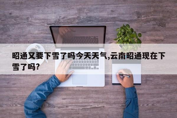 昭通又要下雪了吗今天天气,云南昭通现在下雪了吗? 第1张