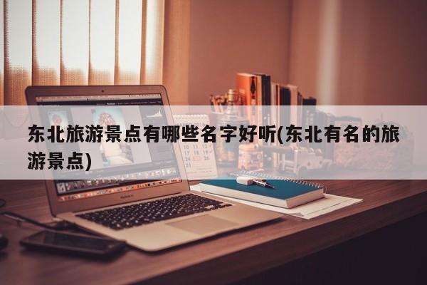 东北旅游景点有哪些名字好听(东北有名的旅游景点)
