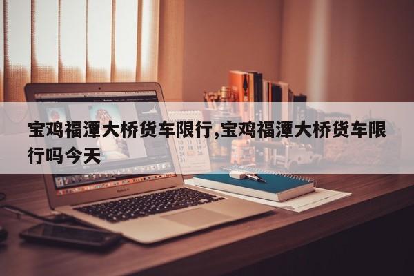 宝鸡福潭大桥货车限行,宝鸡福潭大桥货车限行吗今天