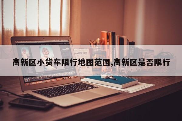 高新区小货车限行地图范围,高新区是否限行