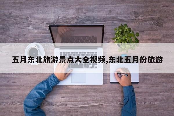 五月东北旅游景点大全视频,东北五月份旅游