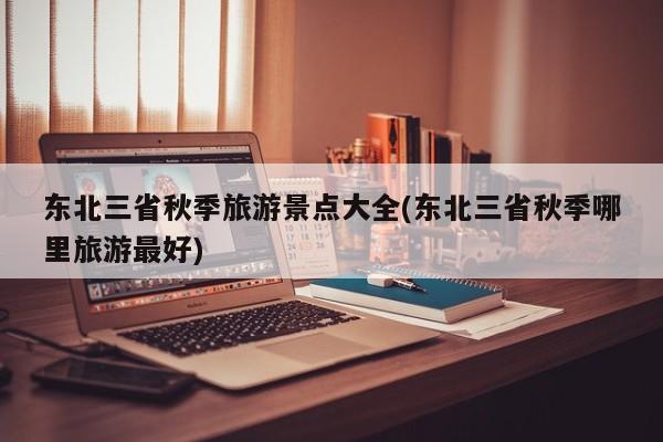 东北三省秋季旅游景点大全(东北三省秋季哪里旅游最好)