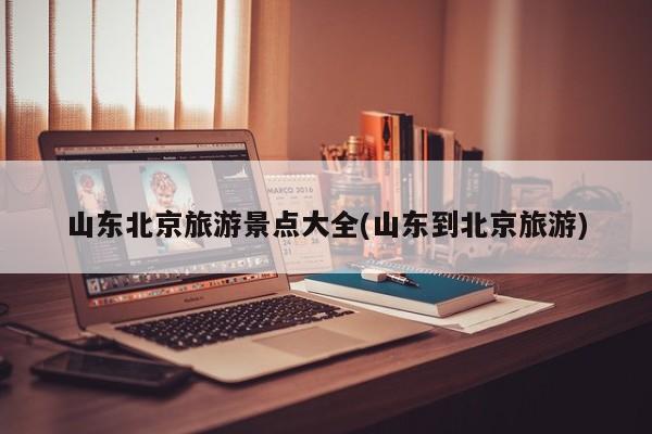 山东北京旅游景点大全(山东到北京旅游)