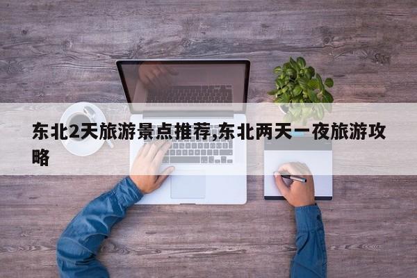东北2天旅游景点推荐,东北两天一夜旅游攻略