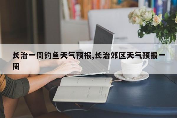 长治一周钓鱼天气预报,长治郊区天气预报一周 第1张
