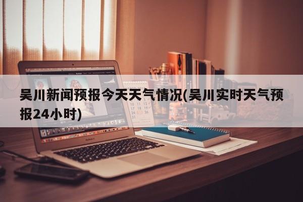 吴川新闻预报今天天气情况(吴川实时天气预报24小时) 第1张
