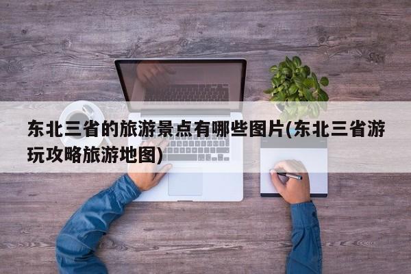 东北三省的旅游景点有哪些图片(东北三省游玩攻略旅游地图)