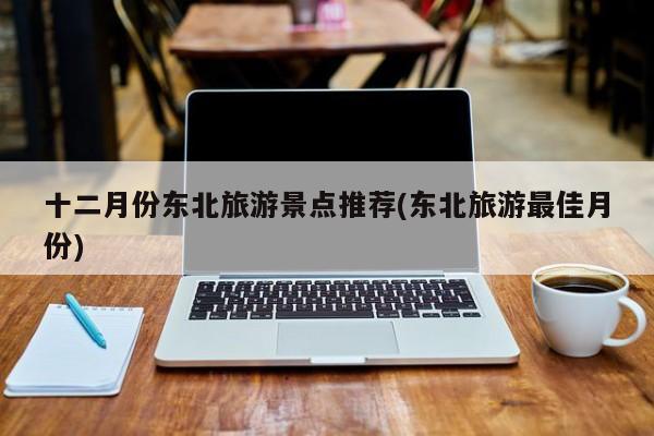 十二月份东北旅游景点推荐(东北旅游最佳月份)