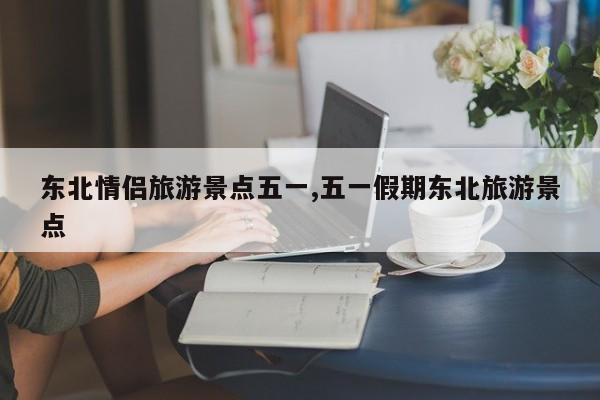 东北情侣旅游景点五一,五一假期东北旅游景点