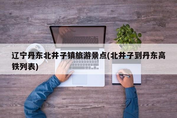辽宁丹东北井子镇旅游景点(北井子到丹东高铁列表) 第1张