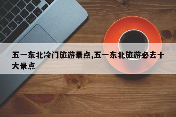 五一东北冷门旅游景点,五一东北旅游必去十大景点 第1张