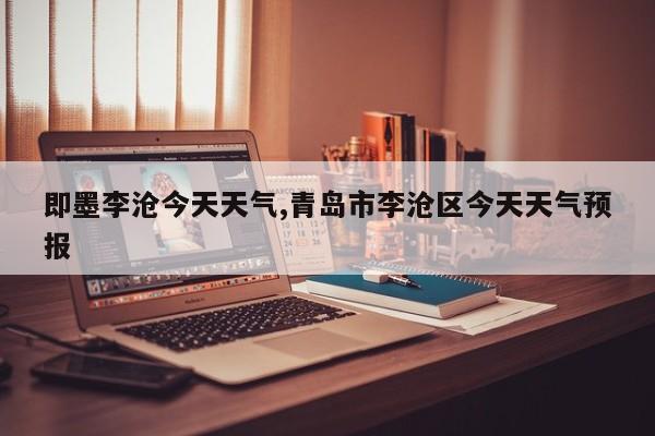 即墨李沧今天天气,青岛市李沧区今天天气预报 第1张