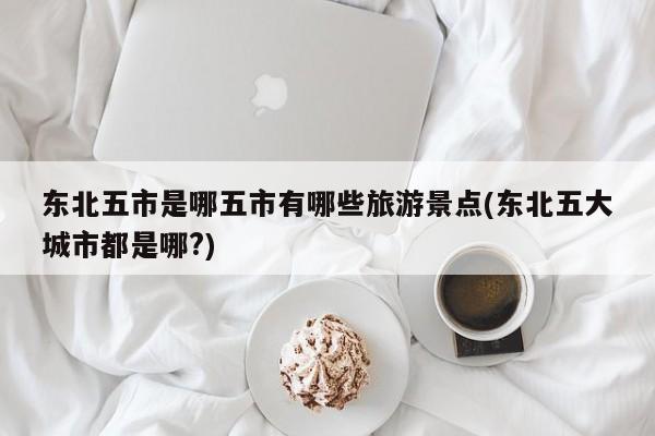 东北五市是哪五市有哪些旅游景点(东北五大城市都是哪?)