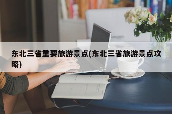 东北三省重要旅游景点(东北三省旅游景点攻略)