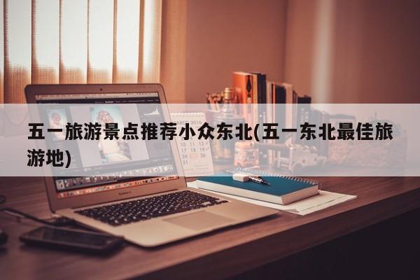 五一旅游景点推荐小众东北(五一东北最佳旅游地)