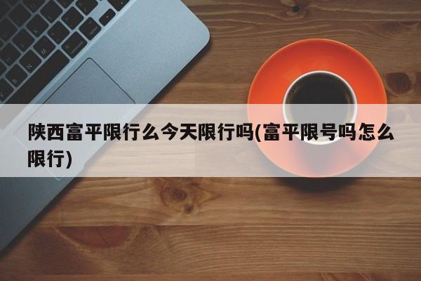 陕西富平限行么今天限行吗(富平限号吗怎么限行)
