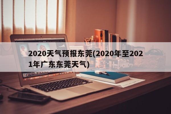 2020天气预报东莞(2020年至2021年广东东莞天气) 第1张