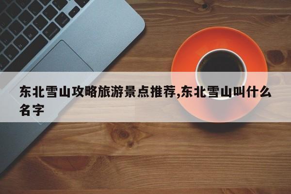东北雪山攻略旅游景点推荐,东北雪山叫什么名字