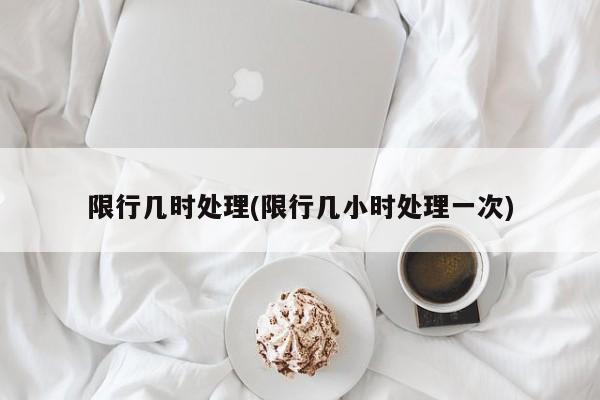 限行几时处理(限行几小时处理一次)