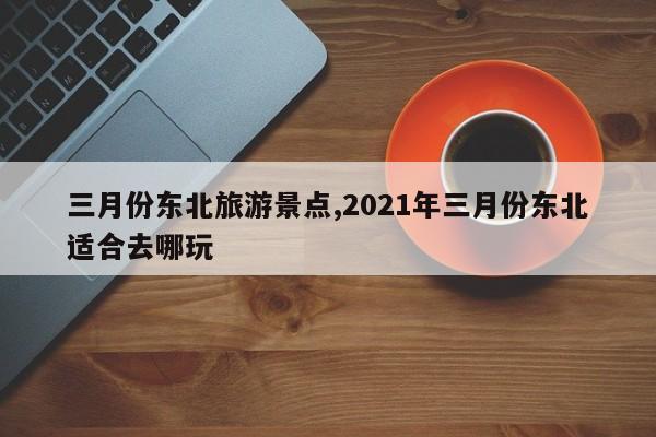 三月份东北旅游景点,2021年三月份东北适合去哪玩