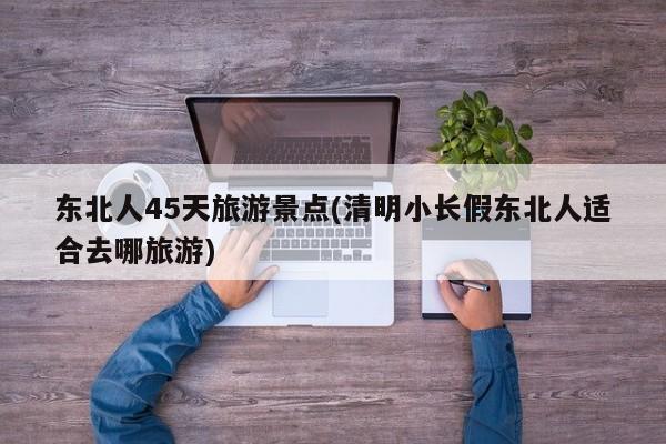 东北人45天旅游景点(清明小长假东北人适合去哪旅游)
