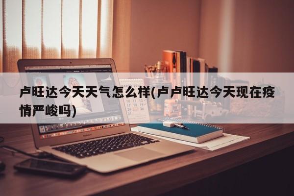 卢旺达今天天气怎么样(卢卢旺达今天现在疫情严峻吗)