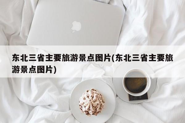 东北三省主要旅游景点图片(东北三省主要旅游景点图片)