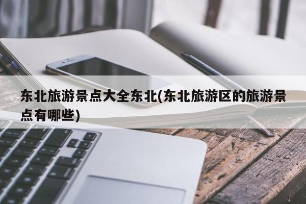 东北旅游景点大全东北(东北旅游区的旅游景点有哪些)