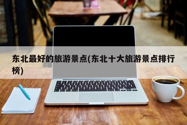 东北最好的旅游景点(东北十大旅游景点排行榜)