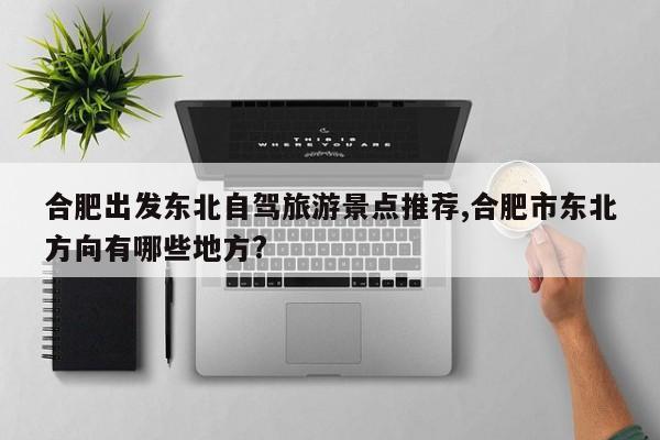 合肥出发东北自驾旅游景点推荐,合肥市东北方向有哪些地方?