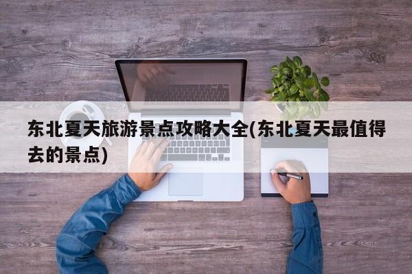 东北夏天旅游景点攻略大全(东北夏天最值得去的景点)