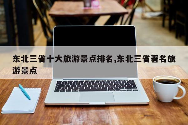 东北三省十大旅游景点排名,东北三省著名旅游景点