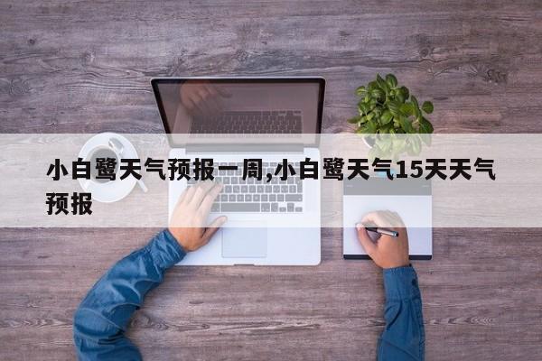 小白鹭天气预报一周,小白鹭天气15天天气预报