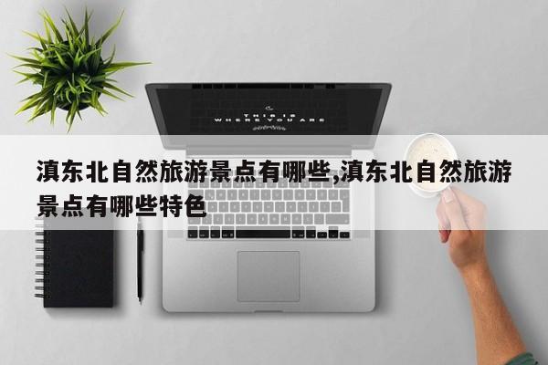 滇东北自然旅游景点有哪些,滇东北自然旅游景点有哪些特色