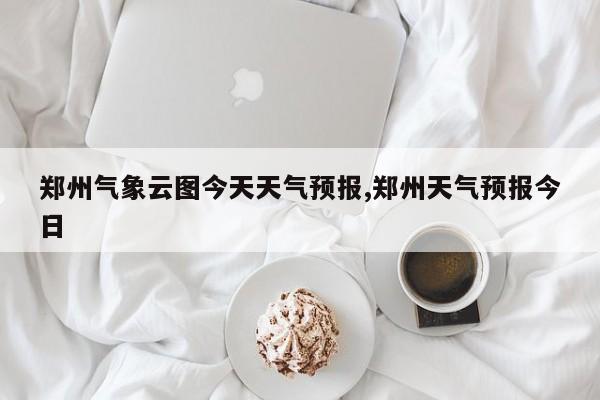 郑州气象云图今天天气预报,郑州天气预报今日