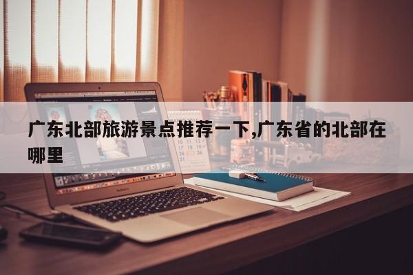 广东北部旅游景点推荐一下,广东省的北部在哪里 第1张