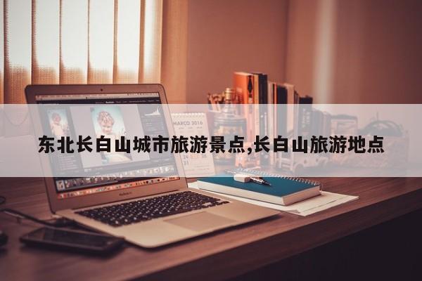 东北长白山城市旅游景点,长白山旅游地点 第1张