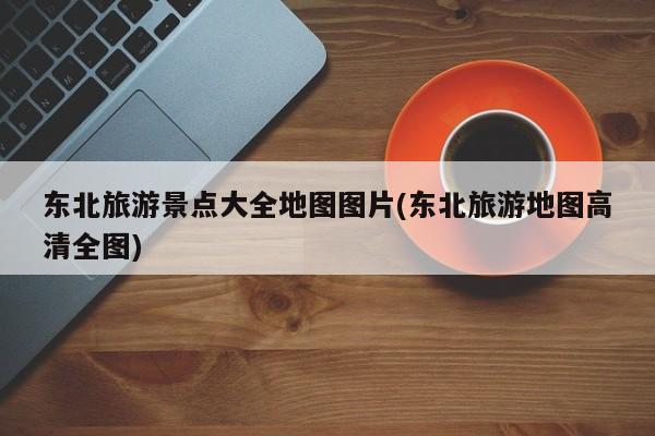 东北旅游景点大全地图图片(东北旅游地图高清全图)