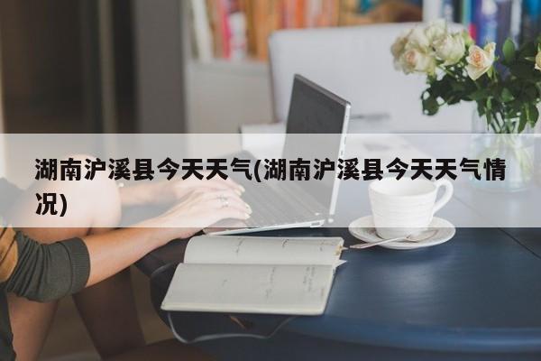 湖南沪溪县今天天气(湖南沪溪县今天天气情况)