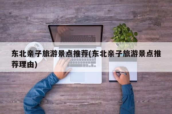 东北亲子旅游景点推荐(东北亲子旅游景点推荐理由)