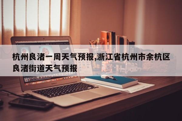 杭州良渚一周天气预报,浙江省杭州市余杭区良渚街道天气预报