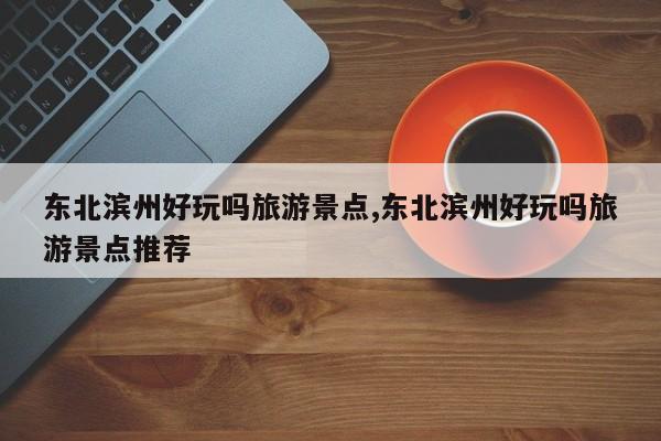 东北滨州好玩吗旅游景点,东北滨州好玩吗旅游景点推荐