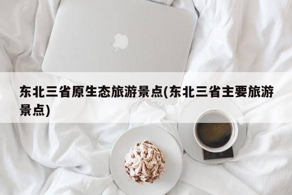 东北三省原生态旅游景点(东北三省主要旅游景点)
